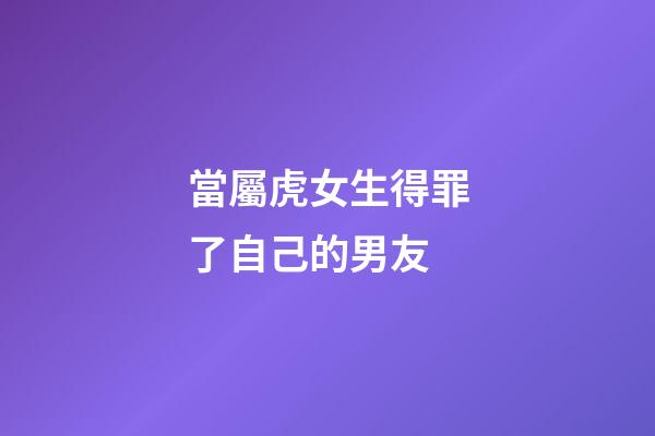 當屬虎女生得罪了自己的男友
