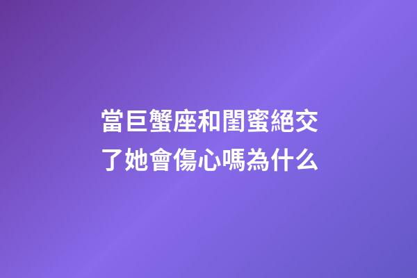 當巨蟹座和閨蜜絕交了她會傷心嗎為什么-第1張-星座運勢-玄機派