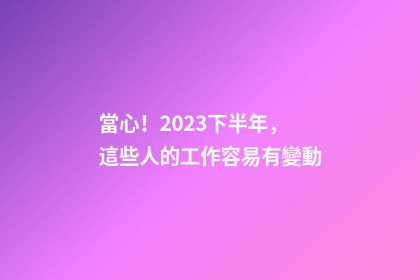 當心！2023下半年，這些人的工作容易有變動