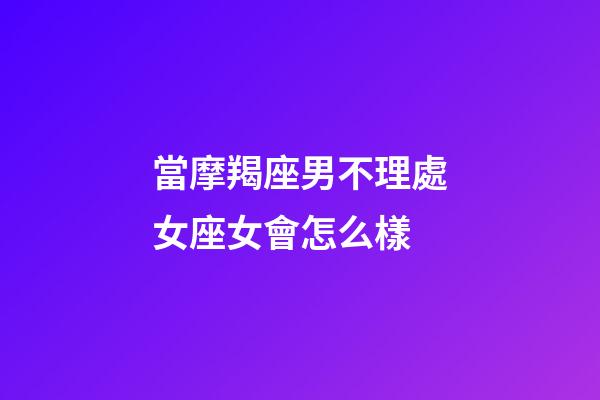 當摩羯座男不理處女座女會怎么樣-第1張-星座運勢-玄機派