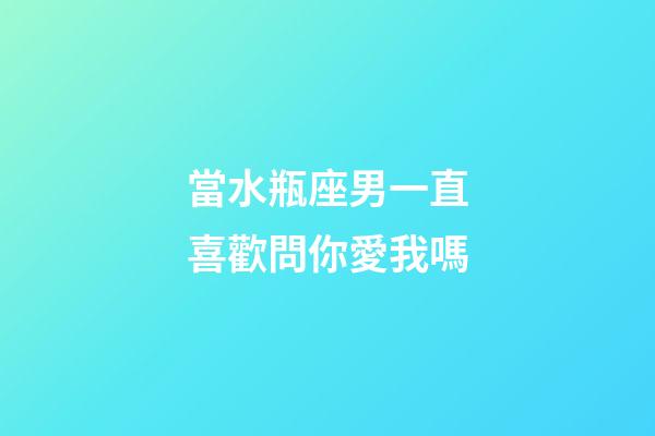 當水瓶座男一直喜歡問你愛我嗎