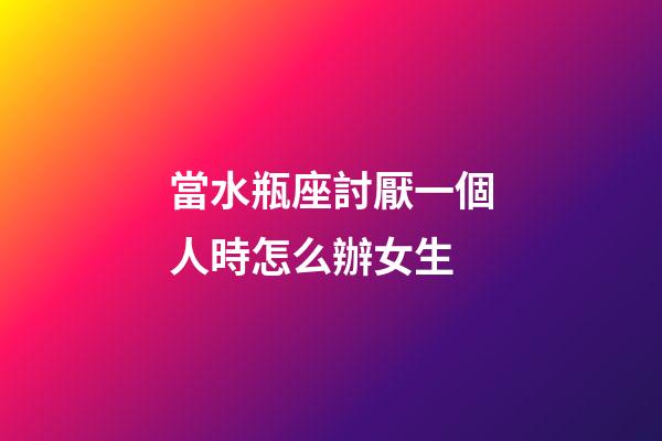當水瓶座討厭一個人時怎么辦女生-第1張-星座運勢-玄機派