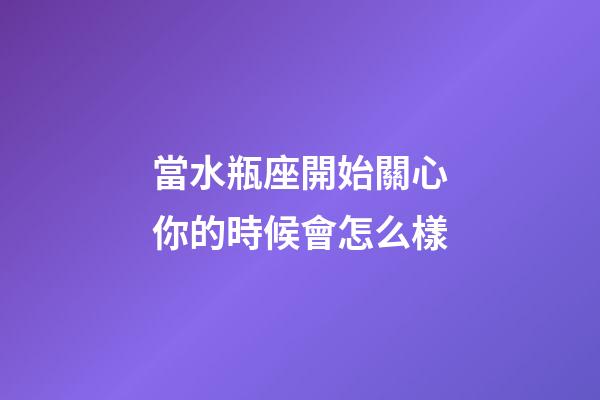 當水瓶座開始關心你的時候會怎么樣