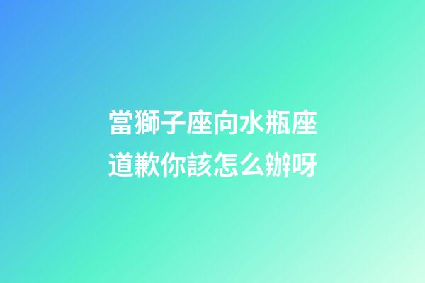 當獅子座向水瓶座道歉你該怎么辦呀-第1張-星座運勢-玄機派