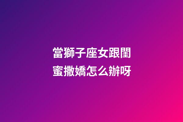 當獅子座女跟閨蜜撒嬌怎么辦呀-第1張-星座運勢-玄機派