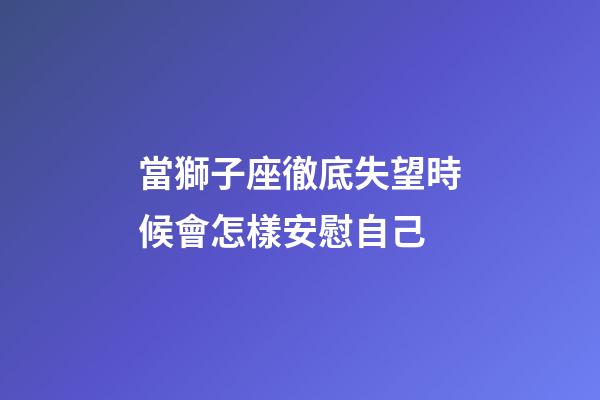 當獅子座徹底失望時候會怎樣安慰自己-第1張-星座運勢-玄機派