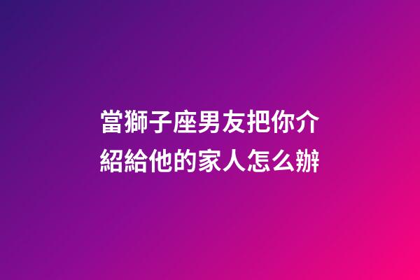 當獅子座男友把你介紹給他的家人怎么辦