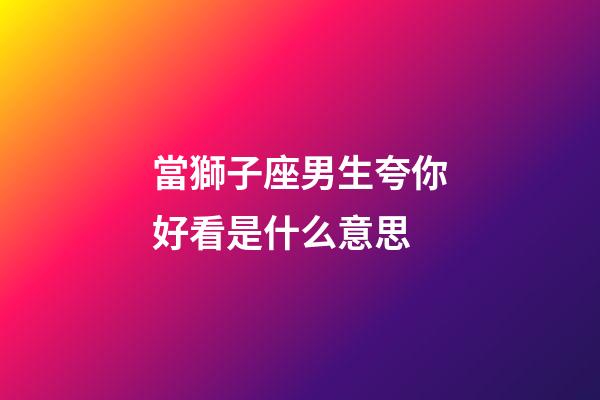 當獅子座男生夸你好看是什么意思