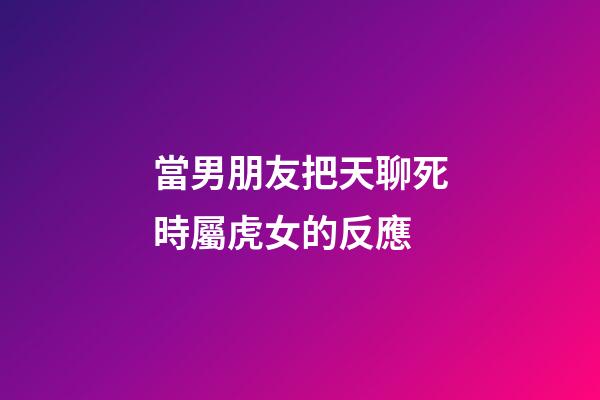 當男朋友把天聊死時屬虎女的反應