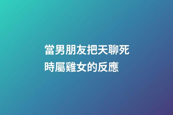 當男朋友把天聊死時屬雞女的反應