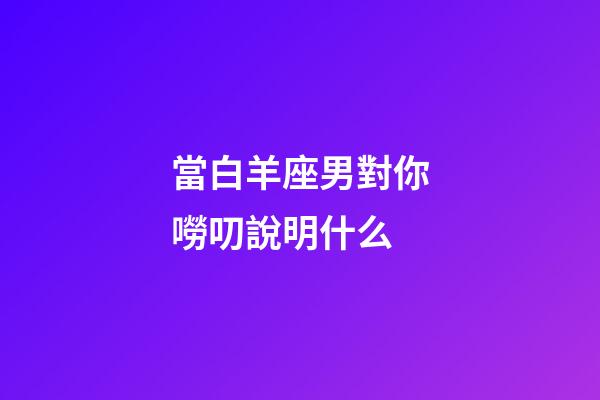 當白羊座男對你嘮叨說明什么-第1張-星座運勢-玄機派