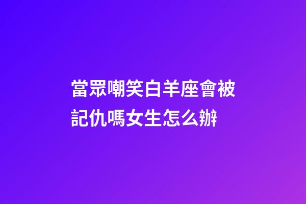 當眾嘲笑白羊座會被記仇嗎女生怎么辦-第1張-星座運勢-玄機派