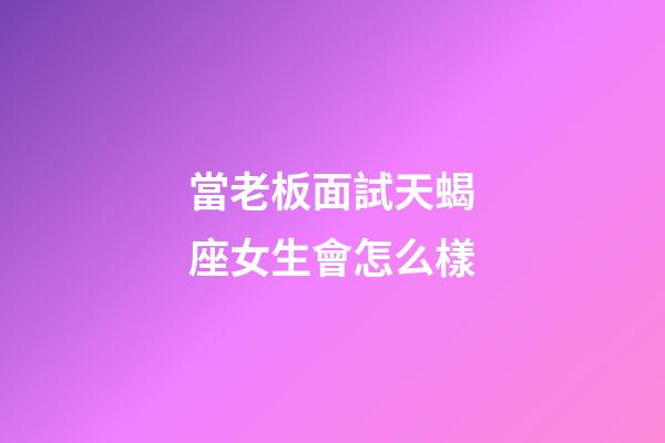 當老板面試天蝎座女生會怎么樣