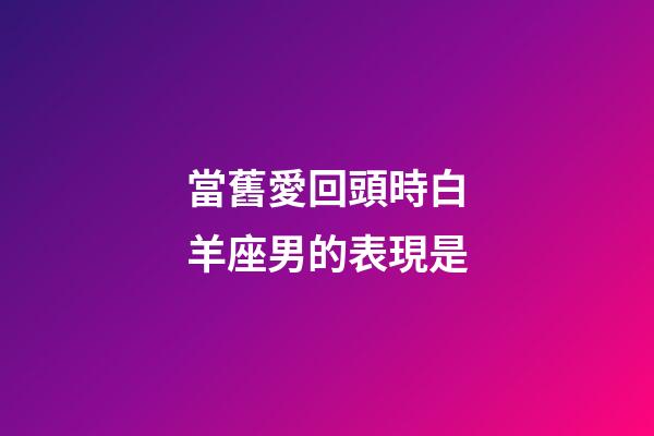 當舊愛回頭時白羊座男的表現是-第1張-星座運勢-玄機派