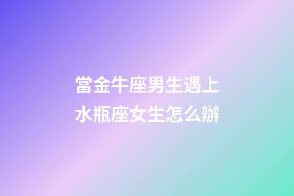 當金牛座男生遇上水瓶座女生怎么辦-第1張-星座運勢-玄機派