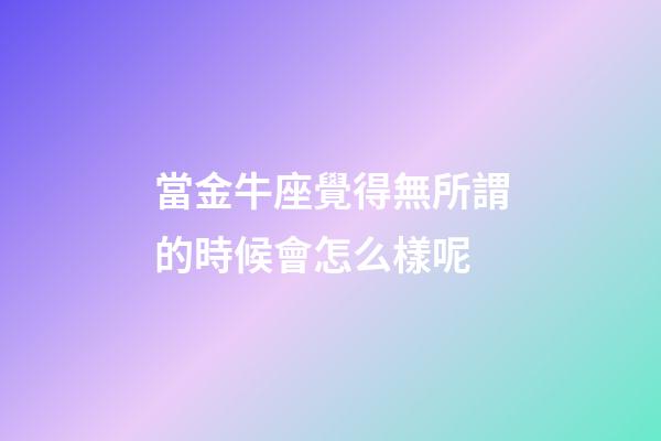 當金牛座覺得無所謂的時候會怎么樣呢-第1張-星座運勢-玄機派