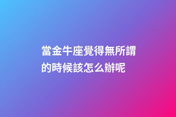 當金牛座覺得無所謂的時候該怎么辦呢-第1張-星座運勢-玄機派