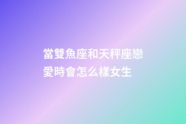 當雙魚座和天秤座戀愛時會怎么樣女生-第1張-星座運勢-玄機派
