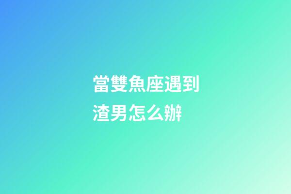 當雙魚座遇到渣男怎么辦-第1張-星座運勢-玄機派