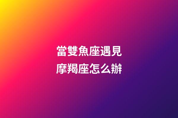 當雙魚座遇見摩羯座怎么辦-第1張-星座運勢-玄機派