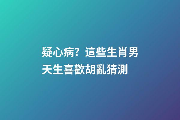疑心病？這些生肖男天生喜歡胡亂猜測