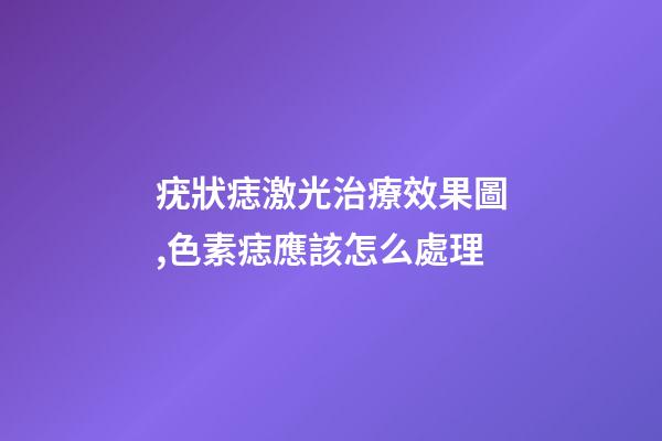 疣狀痣激光治療效果圖,色素痣應該怎么處理-第1張-觀點-玄機派
