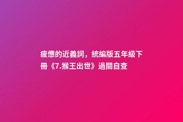 疲憊的近義詞，統編版五年級下冊《7.猴王出世》過關自查-第1張-觀點-玄機派