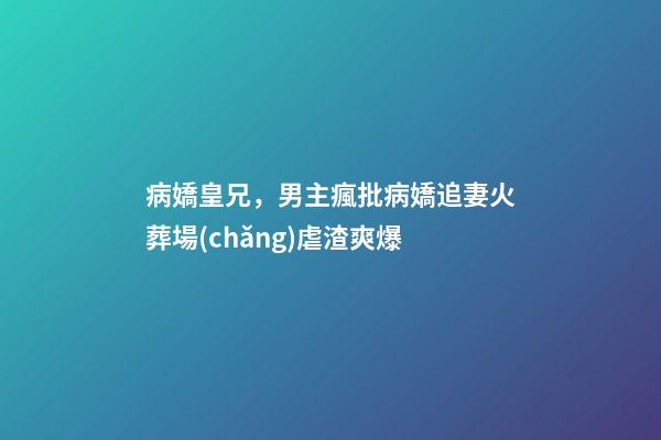 病嬌皇兄，男主瘋批病嬌追妻火葬場(chǎng)虐渣爽爆-第1張-觀點(diǎn)-玄機(jī)派