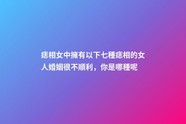 痣相女中擁有以下七種痣相的女人婚姻很不順利，你是哪種呢