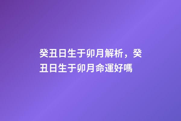 癸丑日生于卯月解析，癸丑日生于卯月命運好嗎