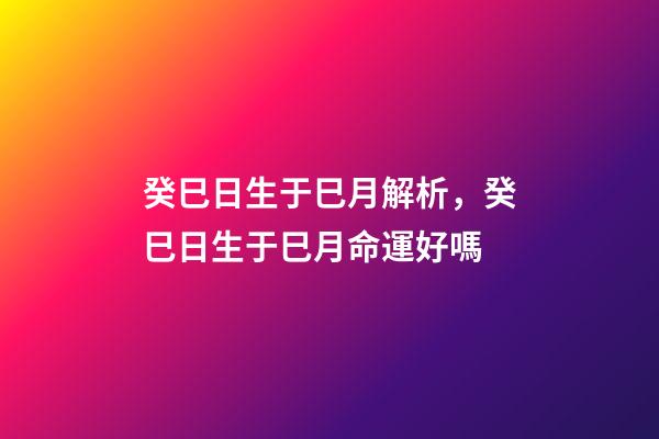 癸巳日生于巳月解析，癸巳日生于巳月命運好嗎