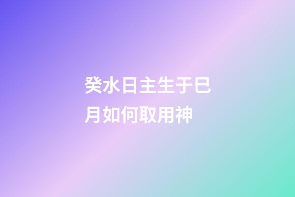 癸水日主生于巳月如何取用神?