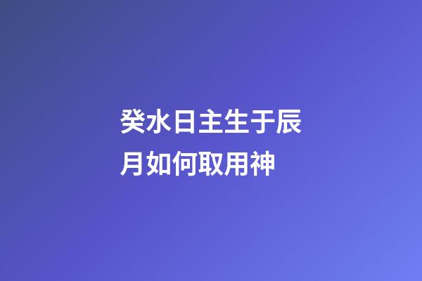 癸水日主生于辰月如何取用神?