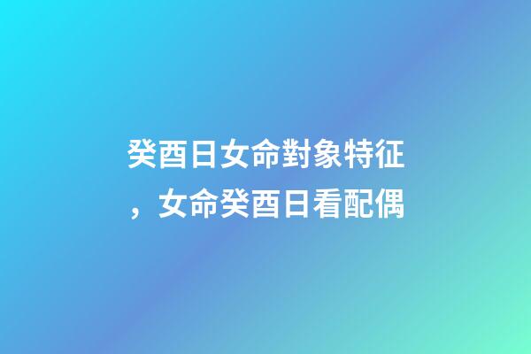 癸酉日女命對象特征，女命癸酉日看配偶