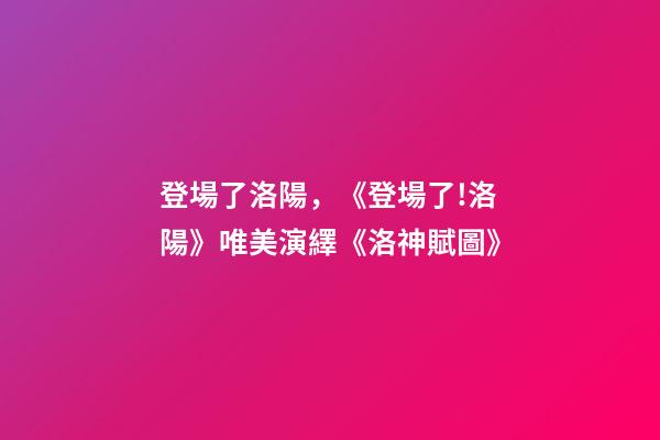 登場了洛陽，《登場了!洛陽》唯美演繹《洛神賦圖》-第1張-觀點-玄機派