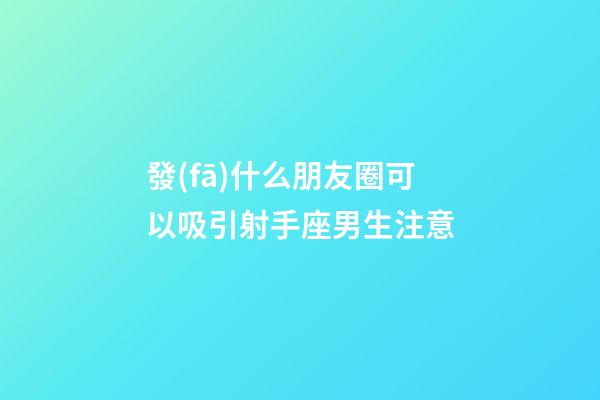 發(fā)什么朋友圈可以吸引射手座男生注意-第1張-星座運勢-玄機派