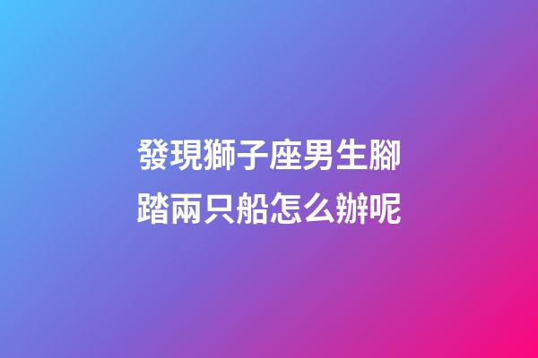 發現獅子座男生腳踏兩只船怎么辦呢-第1張-星座運勢-玄機派