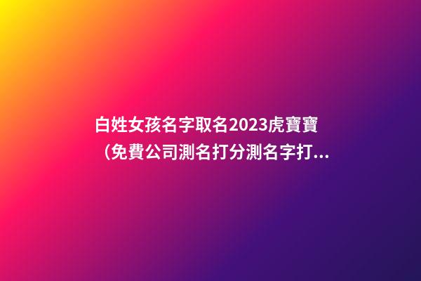 白姓女孩名字取名2023虎寶寶（免費公司測名打分測名字打分）-第1張-公司起名-玄機派
