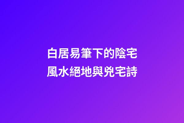 白居易筆下的陰宅風水絕地與兇宅詩