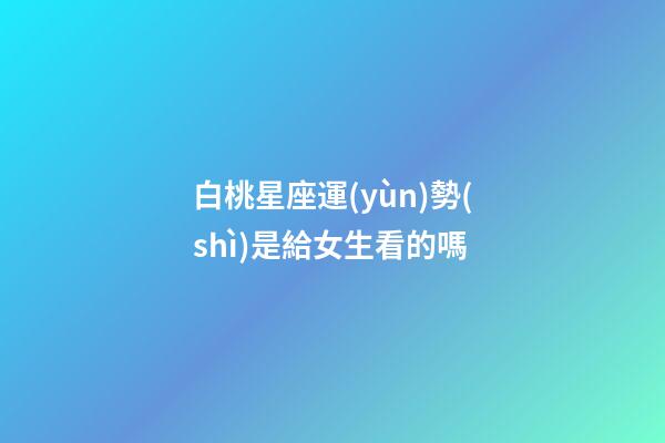 白桃星座運(yùn)勢(shì)是給女生看的嗎-第1張-星座運(yùn)勢(shì)-玄機(jī)派