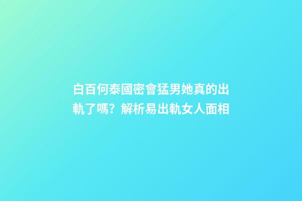 白百何泰國密會猛男她真的出軌了嗎？解析易出軌女人面相