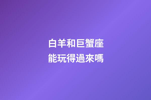 白羊和巨蟹座能玩得過來嗎-第1張-星座運勢-玄機派