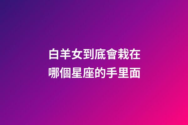 白羊女到底會栽在哪個星座的手里面-第1張-星座運勢-玄機派
