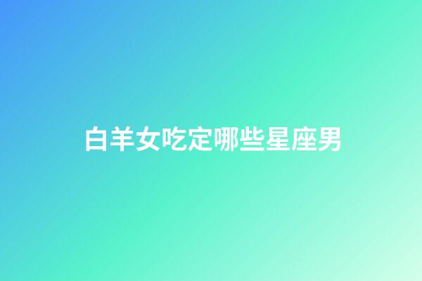 白羊女吃定哪些星座男（最終注定娶白羊女的星座）-第1張-星座運勢-玄機派