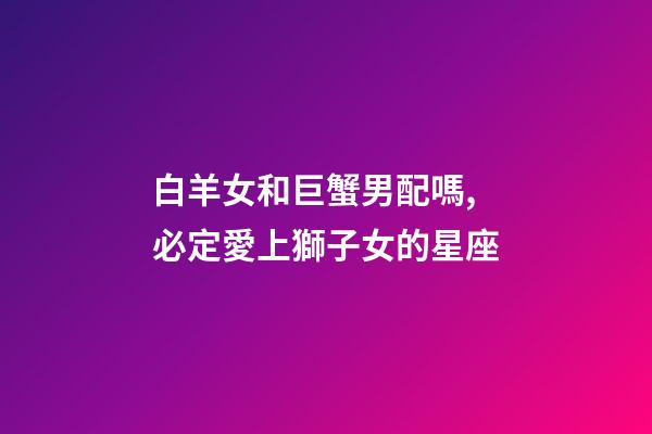 白羊女和巨蟹男配嗎,必定愛上獅子女的星座-第1張-觀點-玄機派