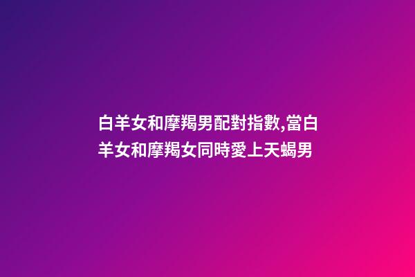 白羊女和摩羯男配對指數,當白羊女和摩羯女同時愛上天蝎男-第1張-觀點-玄機派