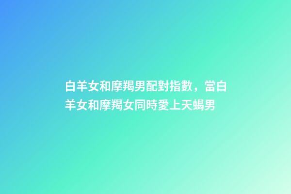 白羊女和摩羯男配對指數，當白羊女和摩羯女同時愛上天蝎男-第1張-觀點-玄機派