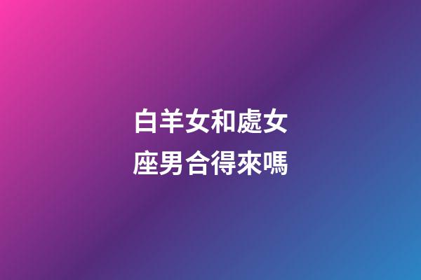 白羊女和處女座男合得來嗎-第1張-星座運勢-玄機派