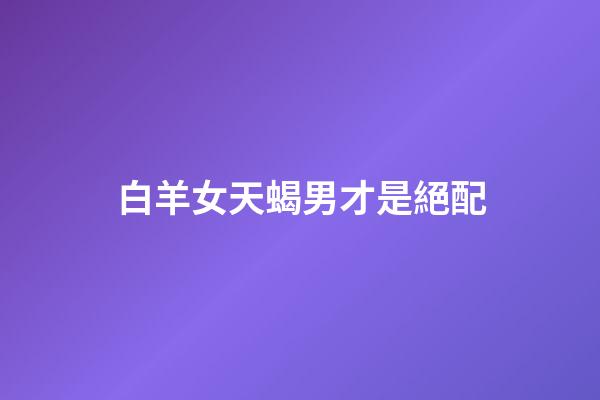 白羊女天蝎男才是絕配（為啥白羊女會哄天蝎男呢）-第1張-星座運勢-玄機派