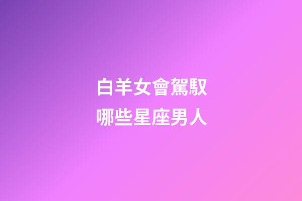 白羊女會駕馭哪些星座男人-第1張-星座運勢-玄機派